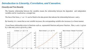 Linearity and Non-linearity
Introduction to Linearity, Correlation, and Causation.
The linearity relationship between the variables means the relationship between the dependent and independent
variables can be visualized as a straight line.
The line of the form, y = ax + b can be fitted to the data points that indicate the relationship between x and y.
By linearity, it is meant that as one variable increases, the corresponding variable also increases in a linear manner.
A non-linear relationship exists in functions such as exponential function and power function . Here, x-axis is given
by x data and y-axis is given by y data.
 