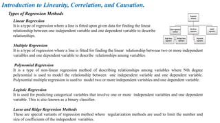 Linear Regression
It is a type of regression where a line is fitted upon given data for finding the linear
relationship between one independent variable and one dependent variable to describe
relationships.
Multiple Regression
It is a type of regression where a line is fitted for finding the linear relationship between two or more independent
variables and one dependent variable to describe relationships among variables.
Polynomial Regression
It is a type of non-linear regression method of describing relationships among variables where Nth degree
polynomial is used to model the relationship between one independent variable and one dependent variable.
Polynomial multiple regression is used to model two or more independent variables and one dependent variable.
Logistic Regression
It is used for predicting categorical variables that involve one or more independent variables and one dependent
variable. This is also known as a binary classifier.
Lasso and Ridge Regression Methods
These are special variants of regression method where regularization methods are used to limit the number and
size of coefficients of the independent variables.
Types of Regression Methods
Introduction to Linearity, Correlation, and Causation.
 