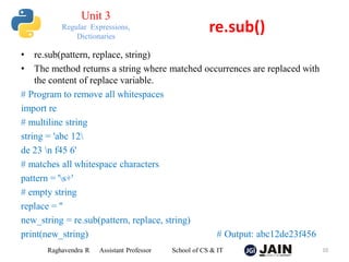 • re.sub(pattern, replace, string)
• The method returns a string where matched occurrences are replaced with
the content of replace variable.
# Program to remove all whitespaces
import re
# multiline string
string = 'abc 12
de 23 n f45 6'
# matches all whitespace characters
pattern = 's+'
# empty string
replace = ''
new_string = re.sub(pattern, replace, string)
print(new_string) # Output: abc12de23f456
Raghavendra R Assistant Professor School of CS & IT 10
re.sub()
Unit 3
Regular Expressions,
Dictionaries
 