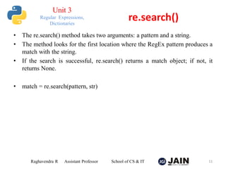 • The re.search() method takes two arguments: a pattern and a string.
• The method looks for the first location where the RegEx pattern produces a
match with the string.
• If the search is successful, re.search() returns a match object; if not, it
returns None.
• match = re.search(pattern, str)
Raghavendra R Assistant Professor School of CS & IT 11
re.search()
Unit 3
Regular Expressions,
Dictionaries
 