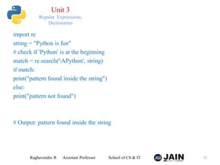 import re
string = "Python is fun"
# check if 'Python' is at the beginning
match = re.search('APython', string)
if match:
print("pattern found inside the string")
else:
print("pattern not found")
# Output: pattern found inside the string
Raghavendra R Assistant Professor School of CS & IT 12
Unit 3
Regular Expressions,
Dictionaries
 