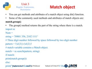 • You can get methods and attributes of a match object using dir() function.
• Some of the commonly used methods and attributes of match objects are:
match.group()
• The group() method returns the part of the string where there is a match.
import re
Num =
string = '39801 356, 2102 1111'
# Three digit number followed by space followed by two digit number
pattern = '(d{3}) (d{2})'
# match variable contains a Match object.
match = re.search(pattern, string)
if match:
print(match.group())
else:
print("pattern not found") # Output: 801 35
Raghavendra R Assistant Professor School of CS & IT 13
Match object
Unit 3
Regular Expressions,
Dictionaries
 