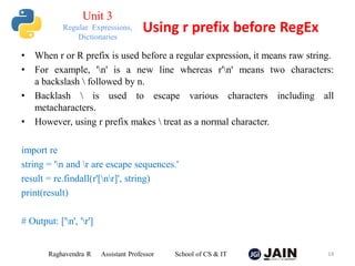 • When r or R prefix is used before a regular expression, it means raw string.
• For example, 'n' is a new line whereas r'n' means two characters:
a backslash  followed by n.
• Backlash  is used to escape various characters including all
metacharacters.
• However, using r prefix makes  treat as a normal character.
import re
string = 'n and r are escape sequences.'
result = re.findall(r'[nr]', string)
print(result)
# Output: ['n', 'r']
Raghavendra R Assistant Professor School of CS & IT 14
Using r prefix before RegEx
Unit 3
Regular Expressions,
Dictionaries
 