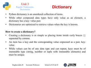 • Python dictionary is an unordered collection of items.
• While other compound data types have only value as an element, a
dictionary has a key: value pair.
• Dictionaries are optimized to retrieve values when the key is known.
How to create a dictionary?
• Creating a dictionary is as simple as placing items inside curly braces {}
separated by comma.
• An item has a key and the corresponding value expressed as a pair, key:
value.
• While values can be of any data type and can repeat, keys must be of
immutable type (string, number or tuple with immutable elements) and
must be unique.
Raghavendra R Assistant Professor School of CS & IT 16
Dictionary
Unit 3
Regular Expressions,
Dictionaries
 