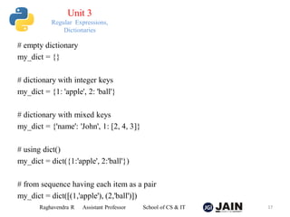 # empty dictionary
my_dict = {}
# dictionary with integer keys
my_dict = {1: 'apple', 2: 'ball'}
# dictionary with mixed keys
my_dict = {'name': 'John', 1: [2, 4, 3]}
# using dict()
my_dict = dict({1:'apple', 2:'ball'})
# from sequence having each item as a pair
my_dict = dict([(1,'apple'), (2,'ball')])
Raghavendra R Assistant Professor School of CS & IT 17
Unit 3
Regular Expressions,
Dictionaries
 