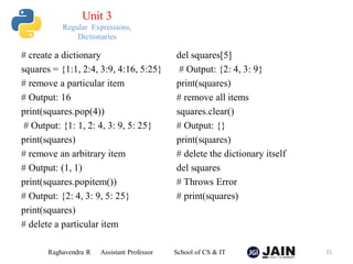 # create a dictionary
squares = {1:1, 2:4, 3:9, 4:16, 5:25}
# remove a particular item
# Output: 16
print(squares.pop(4))
# Output: {1: 1, 2: 4, 3: 9, 5: 25}
print(squares)
# remove an arbitrary item
# Output: (1, 1)
print(squares.popitem())
# Output: {2: 4, 3: 9, 5: 25}
print(squares)
# delete a particular item
del squares[5]
# Output: {2: 4, 3: 9}
print(squares)
# remove all items
squares.clear()
# Output: {}
print(squares)
# delete the dictionary itself
del squares
# Throws Error
# print(squares)
Raghavendra R Assistant Professor School of CS & IT 21
Unit 3
Regular Expressions,
Dictionaries
 