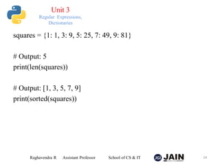 squares = {1: 1, 3: 9, 5: 25, 7: 49, 9: 81}
# Output: 5
print(len(squares))
# Output: [1, 3, 5, 7, 9]
print(sorted(squares))
Raghavendra R Assistant Professor School of CS & IT 24
Unit 3
Regular Expressions,
Dictionaries
 