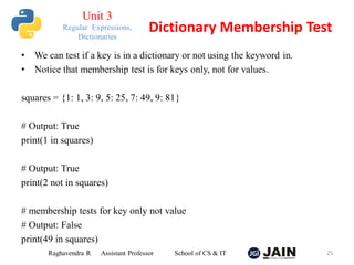• We can test if a key is in a dictionary or not using the keyword in.
• Notice that membership test is for keys only, not for values.
squares = {1: 1, 3: 9, 5: 25, 7: 49, 9: 81}
# Output: True
print(1 in squares)
# Output: True
print(2 not in squares)
# membership tests for key only not value
# Output: False
print(49 in squares)
Raghavendra R Assistant Professor School of CS & IT 25
Dictionary Membership Test
Unit 3
Regular Expressions,
Dictionaries
 