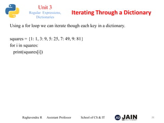Using a for loop we can iterate though each key in a dictionary.
squares = {1: 1, 3: 9, 5: 25, 7: 49, 9: 81}
for i in squares:
print(squares[i])
Raghavendra R Assistant Professor School of CS & IT 26
Iterating Through a Dictionary
Unit 3
Regular Expressions,
Dictionaries
 