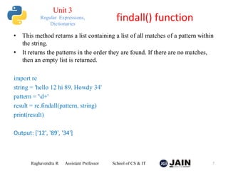 • This method returns a list containing a list of all matches of a pattern within
the string.
• It returns the patterns in the order they are found. If there are no matches,
then an empty list is returned.
import re
string = 'hello 12 hi 89. Howdy 34'
pattern = 'd+'
result = re.findall(pattern, string)
print(result)
Output: ['12', '89', '34']
Raghavendra R Assistant Professor School of CS & IT 7
findall() function
Unit 3
Regular Expressions,
Dictionaries
 