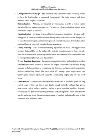 JSS Mahavidyapeetha
JSS Academy of Technical Education, Bengaluru
"C:UsersD N RoopaDesktopcourse fileAug 2022-Aug 2023even semesterSCMModule 3 - SCM
Notes.docx"
• Changes in Product Design – This can result into some of the items becoming invalid
as far as the final product is concerned. Consequently, the entire stock of such items
becomes either surplus or obsolete.
• Rationalization – At times, raw materials are rationalized in order to reduce variety
and simplify the procurement process. The process of rationalization regards some
items to be surplus or obsolete.
• Cannibalization – At times, it is possible to troubleshoot a machinery breakdown by
using parts of a similar machine not functioning owing to several reasons. The process
of cannibalization is prevalent in many project-oriented industries. If not checked on
continual basis, it can result into obsolete or scrap items.
• Faulty Planning – In the event the marketing department has made a wrong projection
on sales that could be on the higher side, material planning needs to focus on sales
forecasts that can lead to generating surplus items. Another cause of accumulation could
be wrong indenting through user departments.
• Wrong Purchase Practices – Sub-optimizing decisions taken without having to taken
care of related factors also lead to obsolete and surplus stock items. For instance, buying
products in bulk quantities to compensate for discounts and economic transportation
without considering factors like their shelf life, storage space requirements and
technological changes again, can leader to accumulating surplus and obsolete stock
items.
• Other reasons – Some of the items are stored in the form of insurable spares for long
periods even if they are not in use. Faulty stored methods without their proper
preservation, often leads to spoilage, owing to poor materials handling, improper
codification and poor manufacturing methods, and consequently, result into obsolete,
surplus and scrap items. Such poor maintenance of machine tools can also lead to their
excessive wear and more scrap.
 