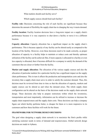 JSS Mahavidyapeetha
JSS Academy of Technical Education, Bengaluru
"C:UsersD N RoopaDesktopcourse fileAug 2022-Aug 2023even semesterSCMModule 3 - SCM
Notes.docx"
What markets should each facility serve?
Which supply sources should feed each facility?
Facility role: Decisions concerning the role of each facility are significant because they
determine the amount of flexibility the supply chain has in changing the way it meets demand.
Facility location: Facility location decisions have a long-term impact on a supply chain's
performance because it is very expensive to shut down a facility or move it to a different
location.
Capacity allocation: Capacity allocation has a significant impact on the supply chain’s
performance. This is because capacity of any facility can be altered easily as compared to the
location of the facility. However, even these decisions need to be made correctly, as proper
allocation of capacity to a facility helps to maintain or reduce costs and thereby optimum
utilization of the facility can be achieved. But, if more capacity is allocated to a facility or even
less capacity is allocated, then it becomes difficult for a company to satisfy the demand of the
customers that are closer or further from the facility.
Market and supply allocation: The allocation of the various supply sources and also the
allocation of particular markets for a particular facility has a significant impact on the supply
chain performance. This in turn it affects the production and transportation costs and also the
inventory that a supply chain must serve in order to satisfy the customer demand. Thus, this
decision must be reviewed from time to time so that the allocation of capacity, markets and
supply sources can be altered as and when the demand arises. The whole supply chain
configuration can be altered on the basis of the decisions made on the supply chain network
design. These decisions also help to prepare restrictions within which the inventories,
transportation and most importantly, information can be utilized to increase or decrease the
supply chain responsiveness and the supply chain costs. These decisions can help a company
figure out which facility performs better, is cheaper for them or is more responsive to its
customers and how these facilities will work for the future.
FRAMEWORK FOR NETWORK DESIGN DECISIONS
The goal when designing a supply chain network is to maximize the firm's profits while
satisfying customer needs in terms of demand and responsiveness. Global network design
decisions are made in 4 phases.
 