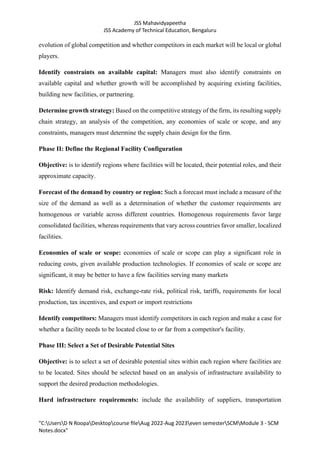 JSS Mahavidyapeetha
JSS Academy of Technical Education, Bengaluru
"C:UsersD N RoopaDesktopcourse fileAug 2022-Aug 2023even semesterSCMModule 3 - SCM
Notes.docx"
evolution of global competition and whether competitors in each market will be local or global
players.
Identify constraints on available capital: Managers must also identify constraints on
available capital and whether growth will be accomplished by acquiring existing facilities,
building new facilities, or partnering.
Determine growth strategy: Based on the competitive strategy of the firm, its resulting supply
chain strategy, an analysis of the competition, any economies of scale or scope, and any
constraints, managers must determine the supply chain design for the firm.
Phase II: Define the Regional Facility Configuration
Objective: is to identify regions where facilities will be located, their potential roles, and their
approximate capacity.
Forecast of the demand by country or region: Such a forecast must include a measure of the
size of the demand as well as a determination of whether the customer requirements are
homogenous or variable across different countries. Homogenous requirements favor large
consolidated facilities, whereas requirements that vary across countries favor smaller, localized
facilities.
Economies of scale or scope: economies of scale or scope can play a significant role in
reducing costs, given available production technologies. If economies of scale or scope are
significant, it may be better to have a few facilities serving many markets
Risk: Identify demand risk, exchange-rate risk, political risk, tariffs, requirements for local
production, tax incentives, and export or import restrictions
Identify competitors: Managers must identify competitors in each region and make a case for
whether a facility needs to be located close to or far from a competitor's facility.
Phase III: Select a Set of Desirable Potential Sites
Objective: is to select a set of desirable potential sites within each region where facilities are
to be located. Sites should be selected based on an analysis of infrastructure availability to
support the desired production methodologies.
Hard infrastructure requirements: include the availability of suppliers, transportation
 
