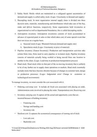 JSS Mahavidyapeetha
JSS Academy of Technical Education, Bengaluru
"C:UsersD N RoopaDesktopcourse fileAug 2022-Aug 2023even semesterSCMModule 3 - SCM
Notes.docx"
2. Safety Stock: Stocks which are maintained as a safeguard against uncertainties of
demand and supply is called safety stock. (Logic: Uncertainty in demand and supply)
3. Decoupling stock: In most organization internal supply chain is divided into three
decision units, materials, manufacturing and distributions which take care of the buy,
make and deliver functions, respectively. Some organizations hold inventories at
organizational as well as departmental boundaries, this is called decoupling stocks.
4. Anticipation inventory: Anticipation inventories consists of stock accumulated in
advance of expected peak in sales or that which takes care of some special event that
does not occur on a regular basis.
a. Seasonal stock (Logic: Mismatch between demand and supply rate)
b. Speculation stock (Logic: Uncertainty in price of material)
5. Pipeline inventory (Transit Inventory): Production and transportation activities take
certain finite time, firms need to carry pipeline or in-transit stock. Pipeline inventory
consists of materials actually being worked or being moved from one location to
another in the chain. (Logic: Lead-time in production/transportation process)
6. Dead stock: Dead stock refers to that part of the no-moving inventory that is unlikely
to be of any further use in supply chain operations or markets. Dead stock essentially
includes items that have become obsolete because of changes in customer taste, design
or production processes. (Logic: Judgmental error/ Change in economic or
technological environment)
To manage inventory, we must consider the cost associated with it:
• Ordering cost/setup cost: It include all fixed cost associated with placing an order,
Administration costs involved in placing the order, Transportation cost, Receiving cost
• Inventory carrying cost: It capture all the actual and opportunity costs that are
incurred because of holding inventory
– Financing cost,
– Storage and handing cost
– Inventory risk
• Stockout cost: It captures the economical consequences of running out of stock
– Lost sale cost
– Backorder cost
 