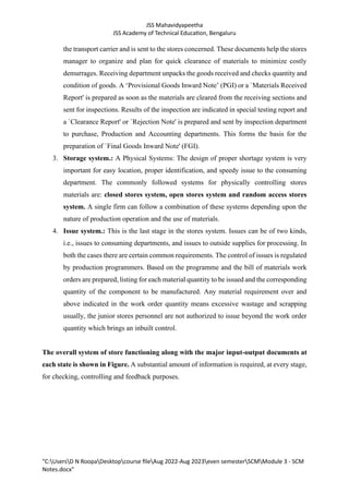 JSS Mahavidyapeetha
JSS Academy of Technical Education, Bengaluru
"C:UsersD N RoopaDesktopcourse fileAug 2022-Aug 2023even semesterSCMModule 3 - SCM
Notes.docx"
the transport carrier and is sent to the stores concerned. These documents help the stores
manager to organize and plan for quick clearance of materials to minimize costly
demurrages. Receiving department unpacks the goods received and checks quantity and
condition of goods. A ‘Provisional Goods Inward Note’ (PGI) or a `Materials Received
Report' is prepared as soon as the materials are cleared from the receiving sections and
sent for inspections. Results of the inspection are indicated in special testing report and
a `Clearance Report' or `Rejection Note' is prepared and sent by inspection department
to purchase, Production and Accounting departments. This forms the basis for the
preparation of `Final Goods Inward Note' (FGI).
3. Storage system.: A Physical Systems: The design of proper shortage system is very
important for easy location, proper identification, and speedy issue to the consuming
department. The commonly followed systems for physically controlling stores
materials are: closed stores system, open stores system and random access stores
system. A single firm can follow a combination of these systems depending upon the
nature of production operation and the use of materials.
4. Issue system.: This is the last stage in the stores system. Issues can be of two kinds,
i.e., issues to consuming departments, and issues to outside supplies for processing. In
both the cases there are certain common requirements. The control of issues is regulated
by production programmers. Based on the programme and the bill of materials work
orders are prepared, listing for each material quantity to be issued and the corresponding
quantity of the component to be manufactured. Any material requirement over and
above indicated in the work order quantity means excessive wastage and scrapping
usually, the junior stores personnel are not authorized to issue beyond the work order
quantity which brings an inbuilt control.
The overall system of store functioning along with the major input-output documents at
each state is shown in Figure. A substantial amount of information is required, at every stage,
for checking, controlling and feedback purposes.
 