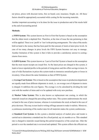 JSS Mahavidyapeetha
JSS Academy of Technical Education, Bengaluru
"C:UsersD N RoopaDesktopcourse fileAug 2022-Aug 2023even semesterSCMModule 3 - SCM
Notes.docx"
net prices, prices with discount terms, free on board, cost, insurance, freight, etc. All these
factors should be appropriately accounted while costing for the incoming materials.
Another important accounting is to be done for the issue to production and of the stocks held
at the end of accounting period.
Methods:
a) FIFO System: This system known as First in First Out System is based on the assumption
that the oldest stock is depleted first. Therefore, at the time of issue the rate pertaining to that
will be applied. There is no `profit' or `loss' in the pricing arrangements. The value of the stocks
held on hand is the money that has been paid for that amount of stock at latest price levels. In
case of too many changes in price levels the FIFO System becomes not easy to manage.
Another limitation of this system is that it fails to provide a satisfactory answer to costing-
returns from stores.
b) LIFO System: This system known as `Last in First Out' System is based on the assumption
that the most recent receipts are issued first. As the latest prices are charged in this system, it
leads to lower reported profits in the periods of rising prices and this offers savings in taxes. In
case of wide fluctuations in prices this system tends to immunize unrealized gains or losses in
inventory. It has almost the same limitations as that of FIFO System.
c) Average Cost System: This is based on the assumption that issues to production department
are equally made from different shipments in stock, i.e. an average cost of shipment in stores
is charged. It stabilizes the cost figures. The average is to be calculated by dividing the total
cost with the number of items and is to be updated with every new purchase.
d) Market Value System: This is also known as replacement rate costing, in which the
materials issued are charged the prevailing market rates. This system underestimates the stock
on hand in the case of price increase, whereas it overestimates the stock on hand in the case of
price decrease. This may in turn lead to writing off huge amount to make it realistic. Moreover,
a continuous monitoring of the market rates for all materials makes the system cumbersome.
e) Standard Cost System: In this system a detailed analysis of market price and trends is
carried out to determine a standard rate for a fixed period, say six months or so. This standard
rate is charged to materials issued during this period irrespective of the actual rate. After the
period is over the standard rate is reviewed and updated. This system reflects the efficient use
 