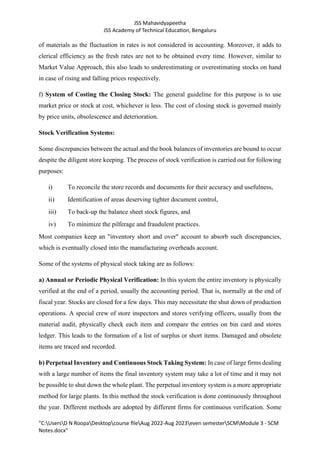 JSS Mahavidyapeetha
JSS Academy of Technical Education, Bengaluru
"C:UsersD N RoopaDesktopcourse fileAug 2022-Aug 2023even semesterSCMModule 3 - SCM
Notes.docx"
of materials as the fluctuation in rates is not considered in accounting. Moreover, it adds to
clerical efficiency as the fresh rates are not to be obtained every time. However, similar to
Market Value Approach, this also leads to underestimating or overestimating stocks on hand
in case of rising and falling prices respectively.
f) System of Costing the Closing Stock: The general guideline for this purpose is to use
market price or stock at cost, whichever is less. The cost of closing stock is governed mainly
by price units, obsolescence and deterioration.
Stock Verification Systems:
Some discrepancies between the actual and the book balances of inventories are bound to occur
despite the diligent store keeping. The process of stock verification is carried out for following
purposes:
i) To reconcile the store records and documents for their accuracy and usefulness,
ii) Identification of areas deserving tighter document control,
iii) To back-up the balance sheet stock figures, and
iv) To minimize the pilferage and fraudulent practices.
Most companies keep an "inventory short and over" account to absorb such discrepancies,
which is eventually closed into the manufacturing overheads account.
Some of the systems of physical stock taking are as follows:
a) Annual or Periodic Physical Verification: In this system the entire inventory is physically
verified at the end of a period, usually the accounting period. That is, normally at the end of
fiscal year. Stocks are closed for a few days. This may necessitate the shut down of production
operations. A special crew of store inspectors and stores verifying officers, usually from the
material audit, physically check each item and compare the entries on bin card and stores
ledger. This leads to the formation of a list of surplus or short items. Damaged and obsolete
items are traced and recorded.
b) Perpetual Inventory and Continuous Stock Taking System: In case of large firms dealing
with a large number of items the final inventory system may take a lot of time and it may not
be possible to shut down the whole plant. The perpetual inventory system is a more appropriate
method for large plants. In this method the stock verification is done continuously throughout
the year. Different methods are adopted by different firms for continuous verification. Some
 