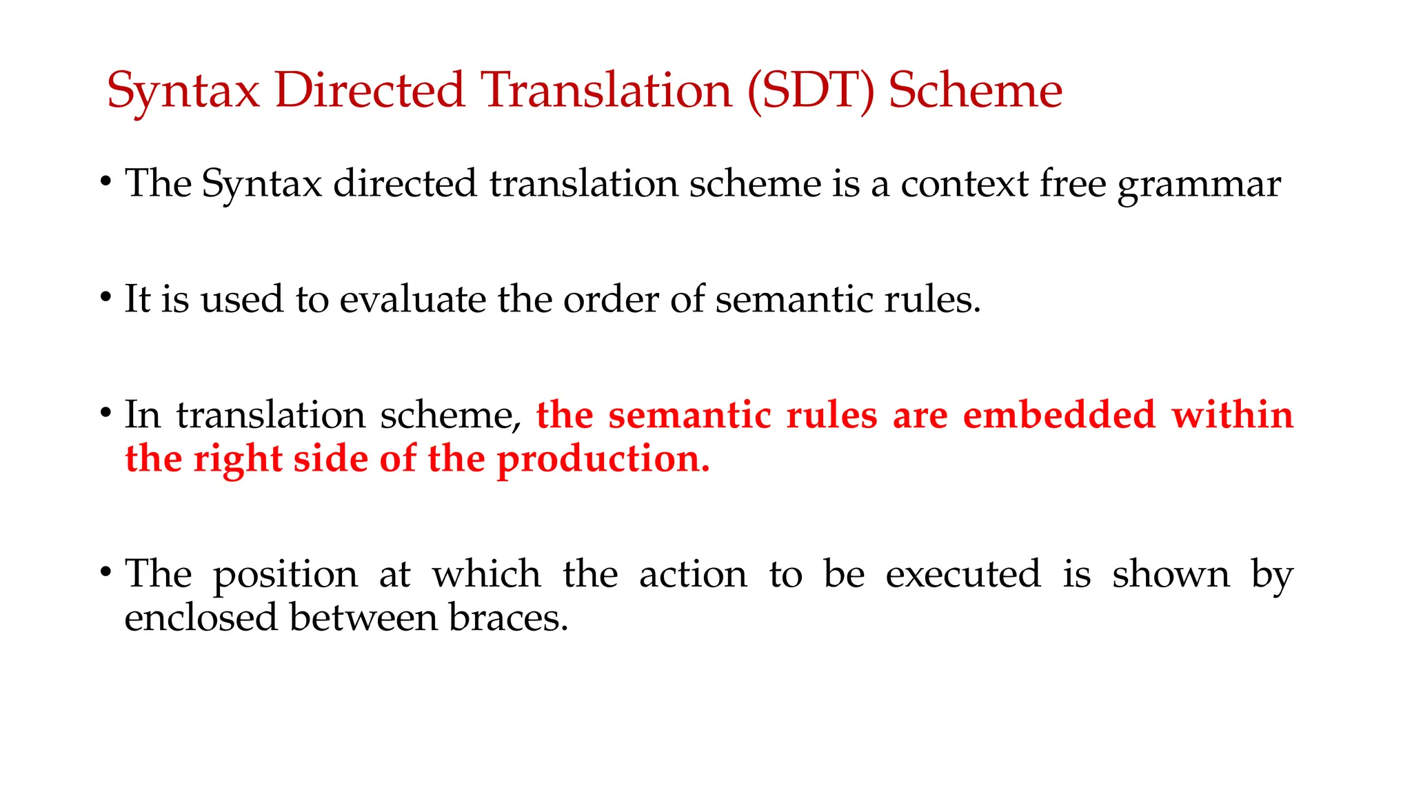 Syntax Directed Translation (SDT) Scheme
• The Syntax directed translation scheme is a context free grammar
• It is used to evaluate the order of semantic rules.
• In translation scheme, the semantic rules are embedded within
the right side of the production.
• The position at which the action to be executed is shown by
enclosed between braces.
 