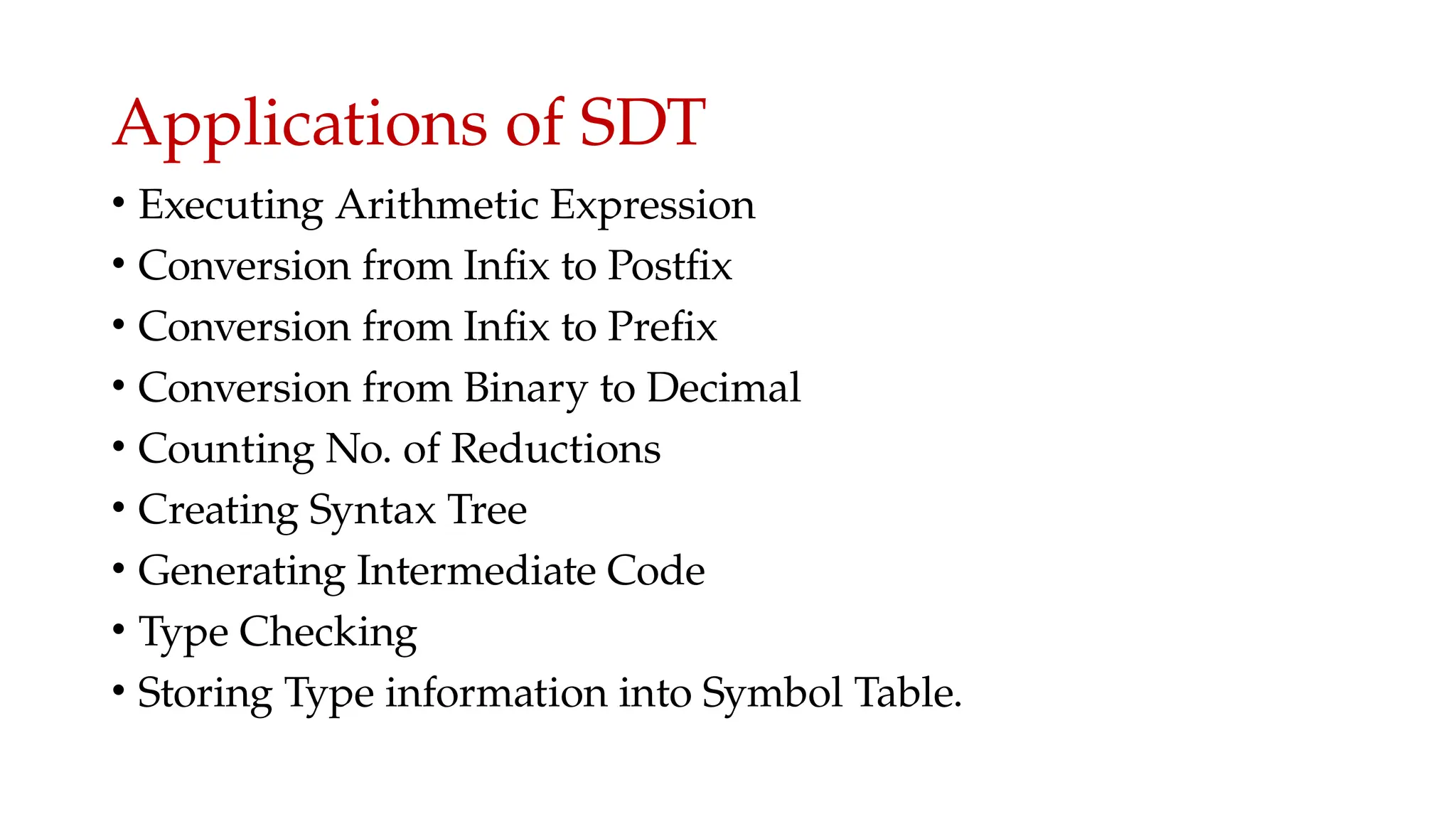 Applications of SDT
• Executing Arithmetic Expression
• Conversion from Infix to Postfix
• Conversion from Infix to Prefix
• Conversion from Binary to Decimal
• Counting No. of Reductions
• Creating Syntax Tree
• Generating Intermediate Code
• Type Checking
• Storing Type information into Symbol Table.
 