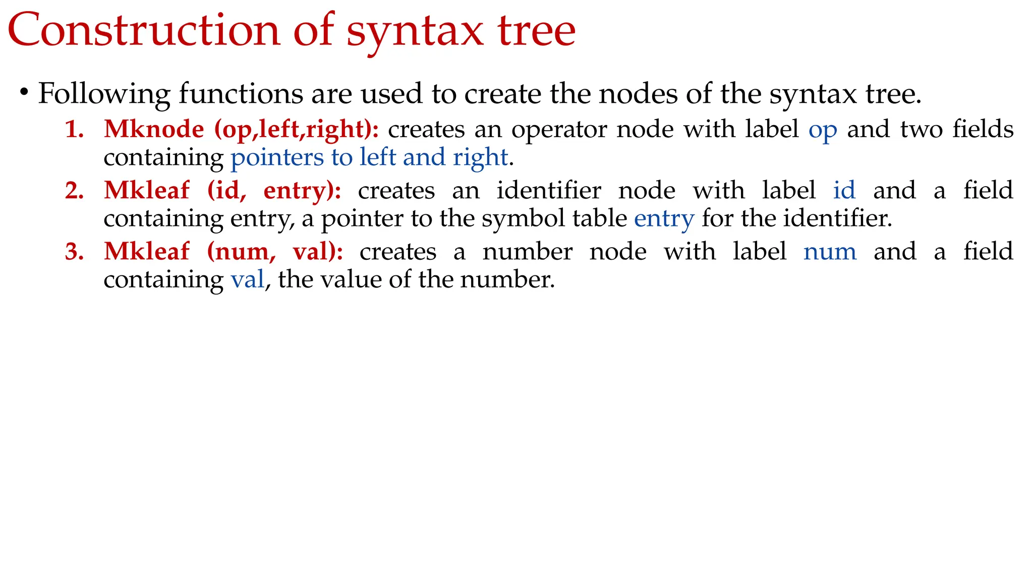 Construction of syntax tree
• Following functions are used to create the nodes of the syntax tree.
1. Mknode (op,left,right): creates an operator node with label op and two fields
containing pointers to left and right.
2. Mkleaf (id, entry): creates an identifier node with label id and a field
containing entry, a pointer to the symbol table entry for the identifier.
3. Mkleaf (num, val): creates a number node with label num and a field
containing val, the value of the number.
 