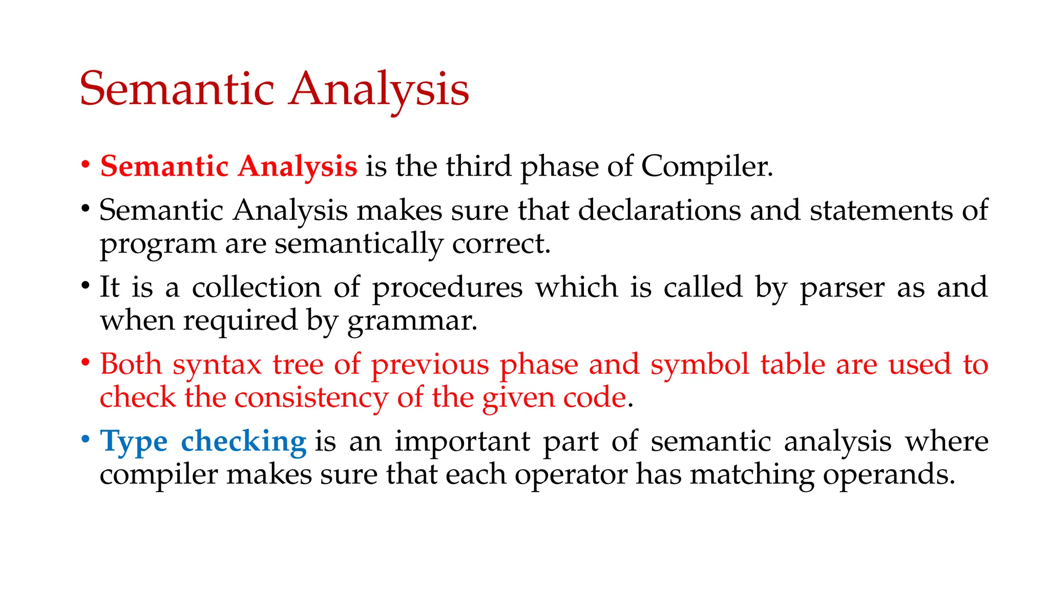 Semantic Analysis
• Semantic Analysis is the third phase of Compiler.
• Semantic Analysis makes sure that declarations and statements of
program are semantically correct.
• It is a collection of procedures which is called by parser as and
when required by grammar.
• Both syntax tree of previous phase and symbol table are used to
check the consistency of the given code.
• Type checking is an important part of semantic analysis where
compiler makes sure that each operator has matching operands.
 