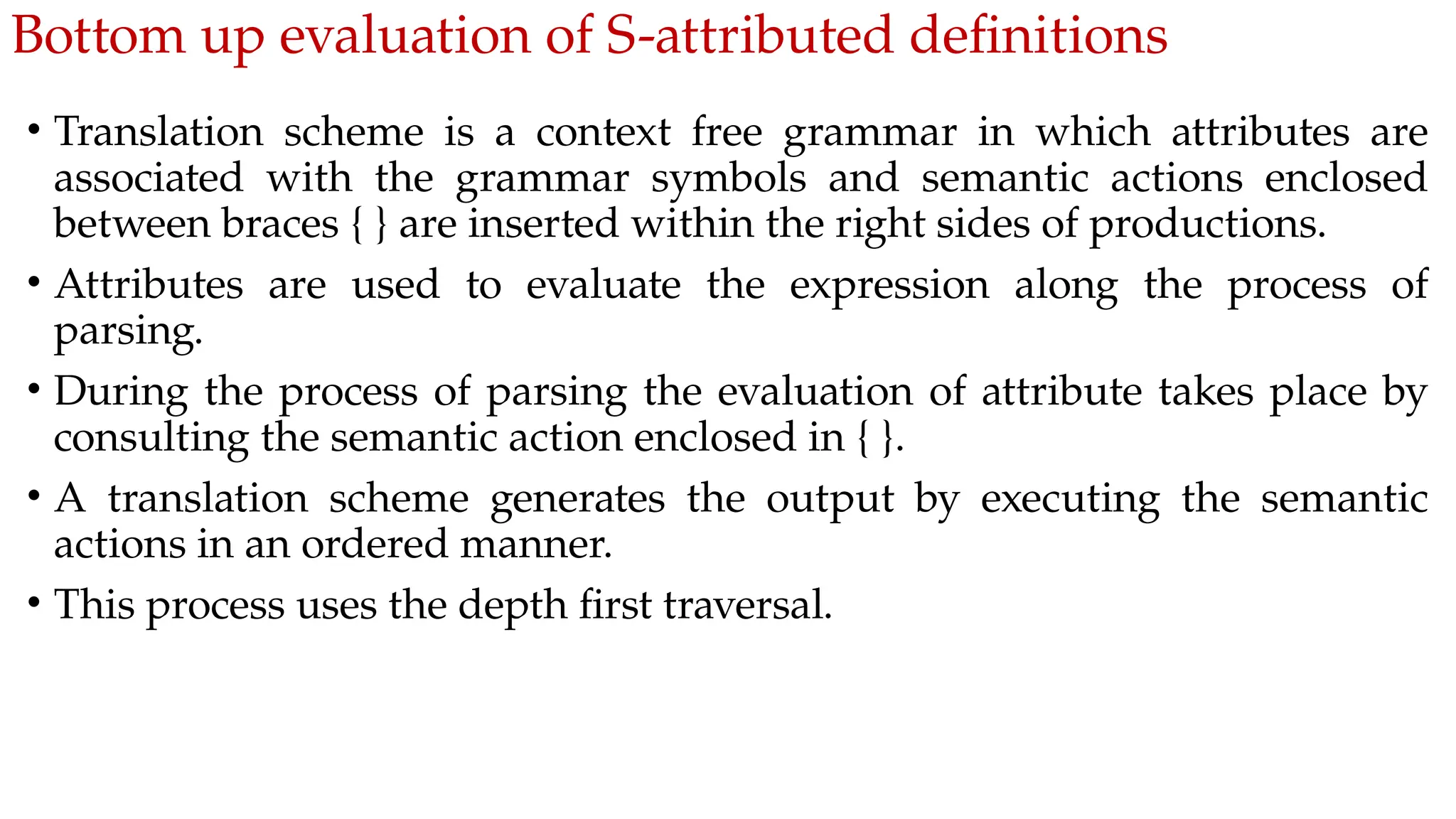 Bottom up evaluation of S-attributed definitions
• Translation scheme is a context free grammar in which attributes are
associated with the grammar symbols and semantic actions enclosed
between braces { } are inserted within the right sides of productions.
• Attributes are used to evaluate the expression along the process of
parsing.
• During the process of parsing the evaluation of attribute takes place by
consulting the semantic action enclosed in { }.
• A translation scheme generates the output by executing the semantic
actions in an ordered manner.
• This process uses the depth first traversal.
 