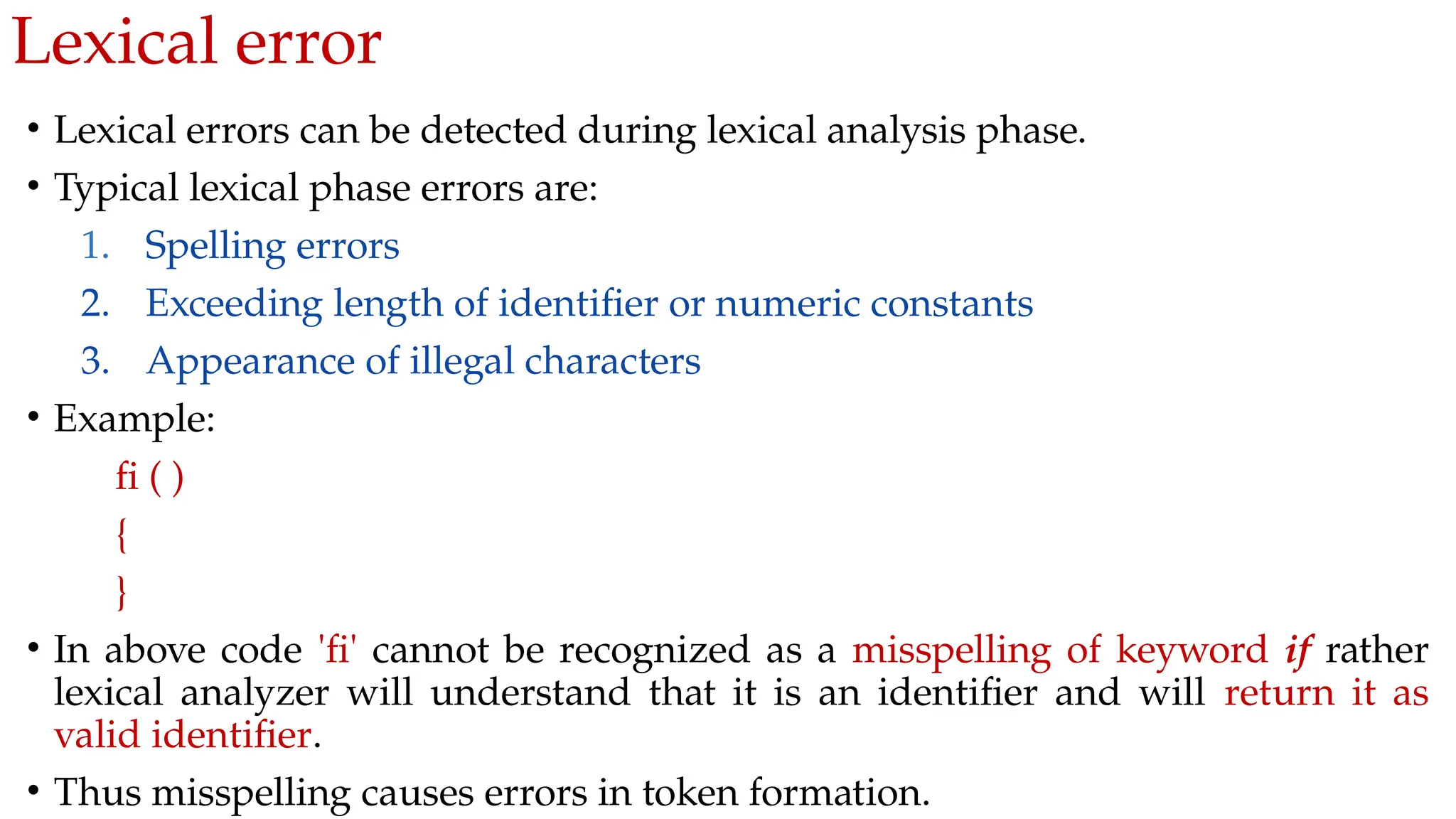 Lexical error
• Lexical errors can be detected during lexical analysis phase.
• Typical lexical phase errors are:
1. Spelling errors
2. Exceeding length of identifier or numeric constants
3. Appearance of illegal characters
• Example:
fi ( )
{
}
• In above code 'fi' cannot be recognized as a misspelling of keyword if rather
lexical analyzer will understand that it is an identifier and will return it as
valid identifier.
• Thus misspelling causes errors in token formation.
 