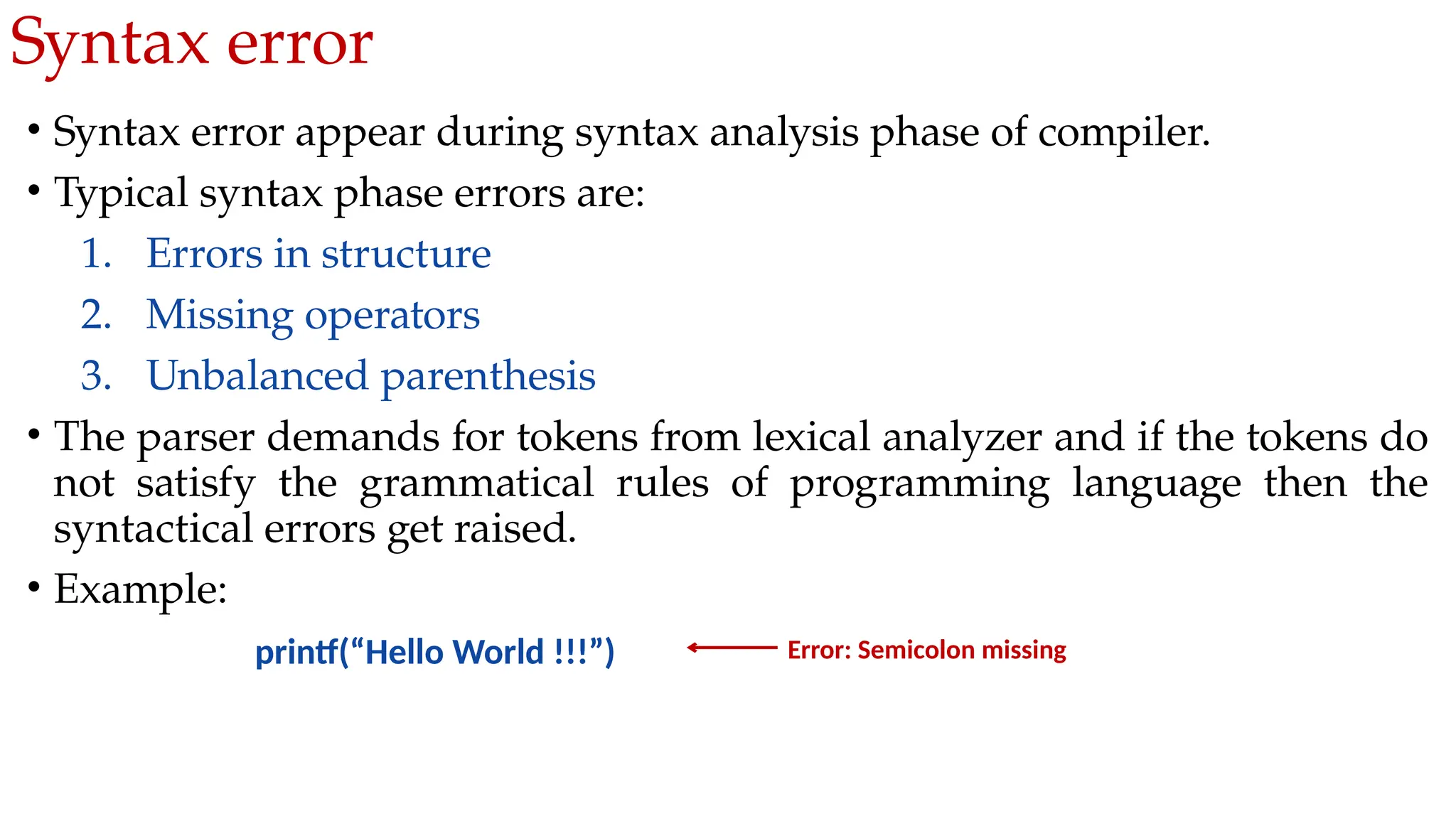 Syntax error
• Syntax error appear during syntax analysis phase of compiler.
• Typical syntax phase errors are:
1. Errors in structure
2. Missing operators
3. Unbalanced parenthesis
• The parser demands for tokens from lexical analyzer and if the tokens do
not satisfy the grammatical rules of programming language then the
syntactical errors get raised.
• Example:
printf(“Hello World !!!”) Error: Semicolon missing
 