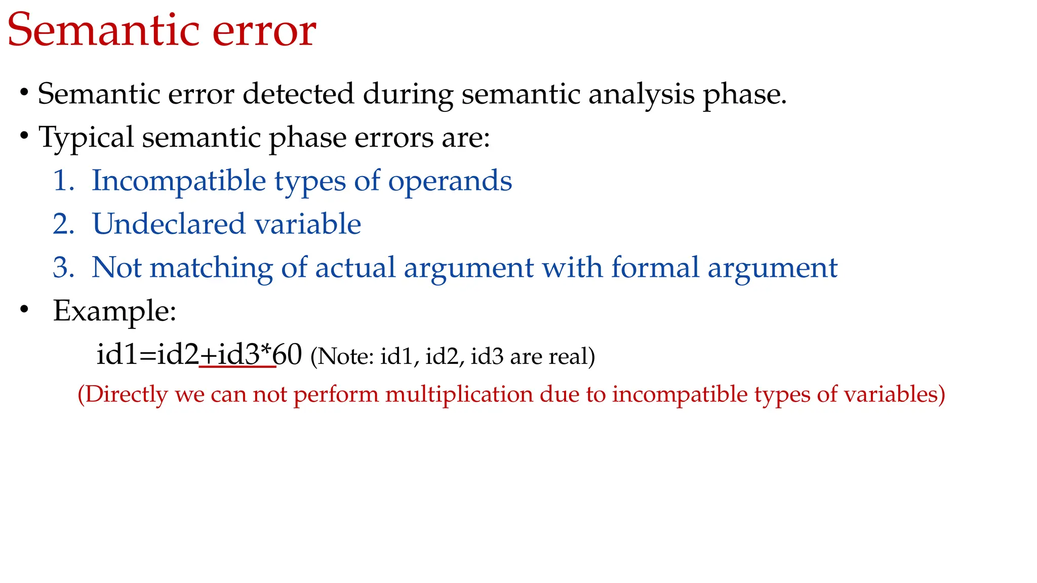 Semantic error
• Semantic error detected during semantic analysis phase.
• Typical semantic phase errors are:
1. Incompatible types of operands
2. Undeclared variable
3. Not matching of actual argument with formal argument
• Example:
id1=id2+id3*60 (Note: id1, id2, id3 are real)
(Directly we can not perform multiplication due to incompatible types of variables)
 