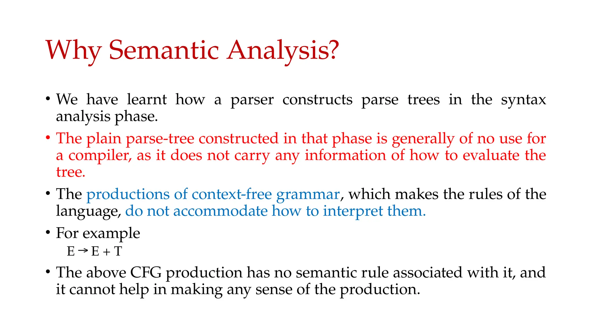 Why Semantic Analysis?
• We have learnt how a parser constructs parse trees in the syntax
analysis phase.
• The plain parse-tree constructed in that phase is generally of no use for
a compiler, as it does not carry any information of how to evaluate the
tree.
• The productions of context-free grammar, which makes the rules of the
language, do not accommodate how to interpret them.
• For example
E → E + T
• The above CFG production has no semantic rule associated with it, and
it cannot help in making any sense of the production.
 