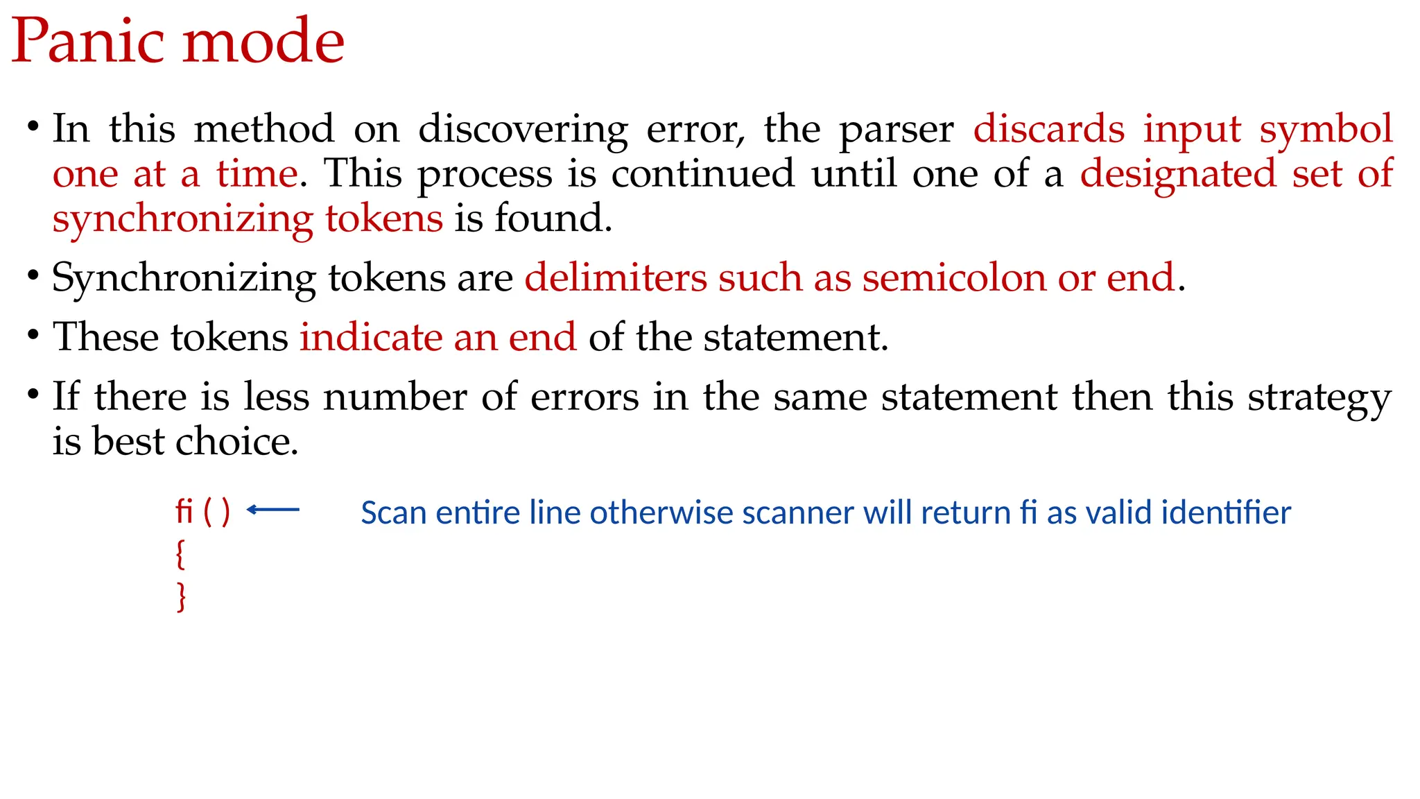 Panic mode
• In this method on discovering error, the parser discards input symbol
one at a time. This process is continued until one of a designated set of
synchronizing tokens is found.
• Synchronizing tokens are delimiters such as semicolon or end.
• These tokens indicate an end of the statement.
• If there is less number of errors in the same statement then this strategy
is best choice.
fi ( )
{
}
Scan entire line otherwise scanner will return fi as valid identifier
 