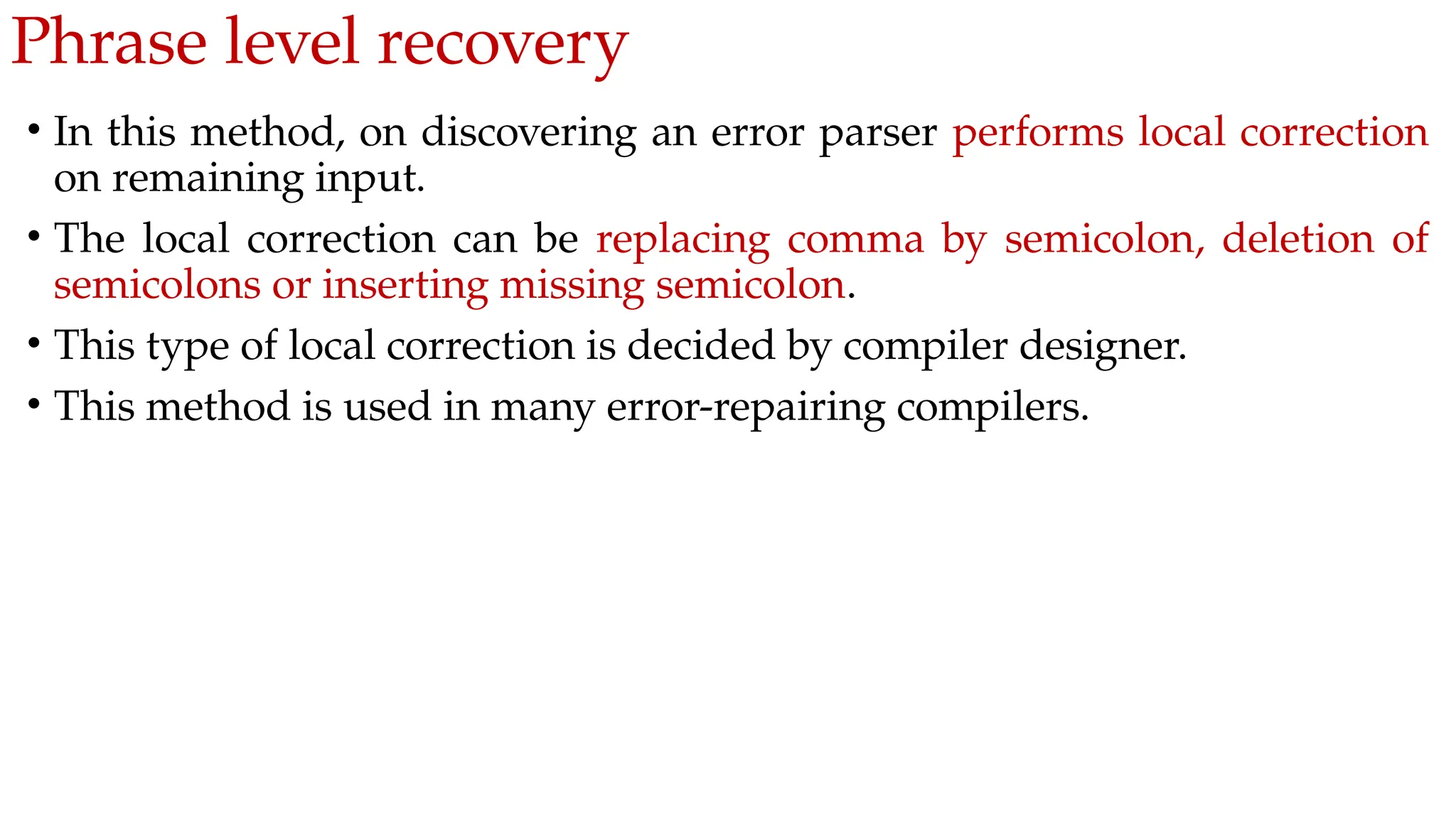 Phrase level recovery
• In this method, on discovering an error parser performs local correction
on remaining input.
• The local correction can be replacing comma by semicolon, deletion of
semicolons or inserting missing semicolon.
• This type of local correction is decided by compiler designer.
• This method is used in many error-repairing compilers.
 