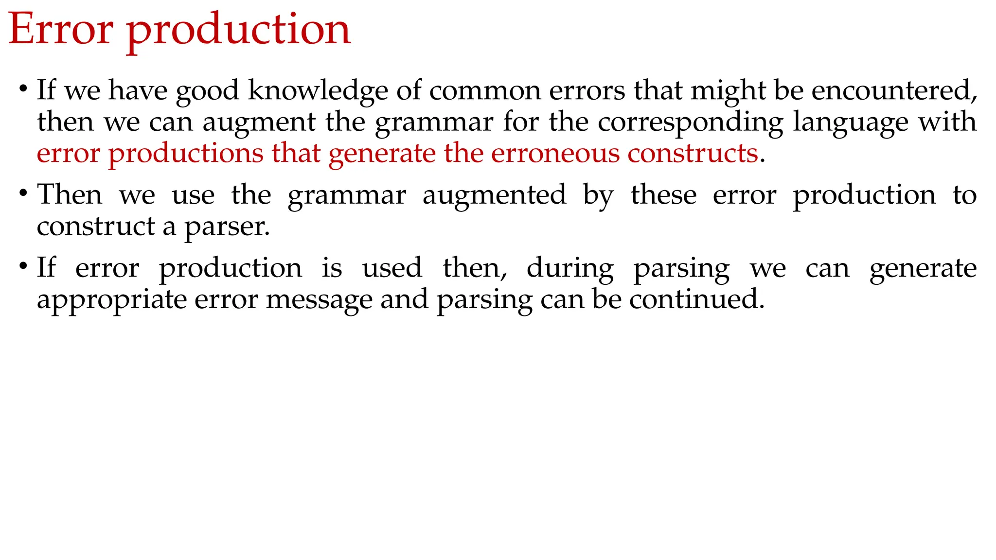 Error production
• If we have good knowledge of common errors that might be encountered,
then we can augment the grammar for the corresponding language with
error productions that generate the erroneous constructs.
• Then we use the grammar augmented by these error production to
construct a parser.
• If error production is used then, during parsing we can generate
appropriate error message and parsing can be continued.
 