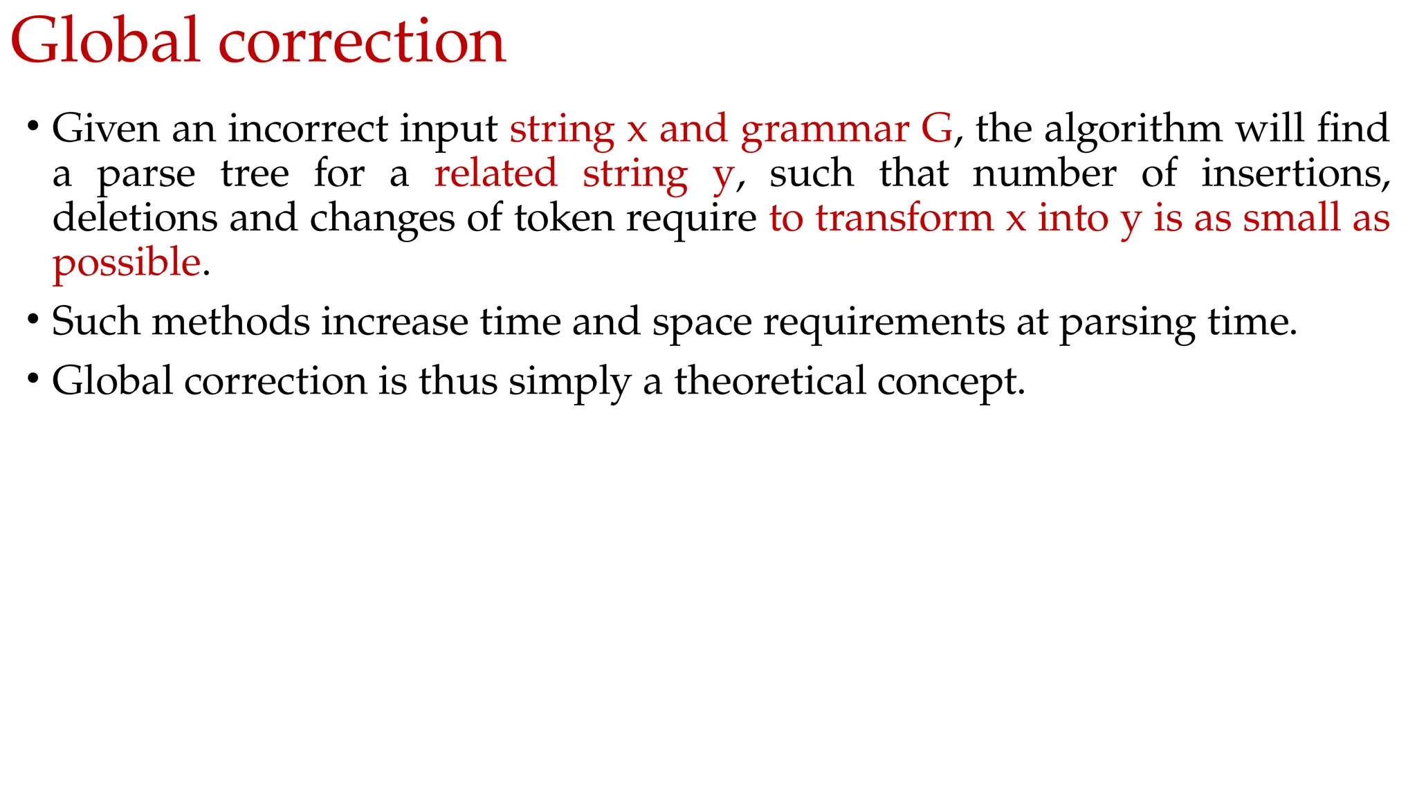 Global correction
• Given an incorrect input string x and grammar G, the algorithm will find
a parse tree for a related string y, such that number of insertions,
deletions and changes of token require to transform x into y is as small as
possible.
• Such methods increase time and space requirements at parsing time.
• Global correction is thus simply a theoretical concept.
 