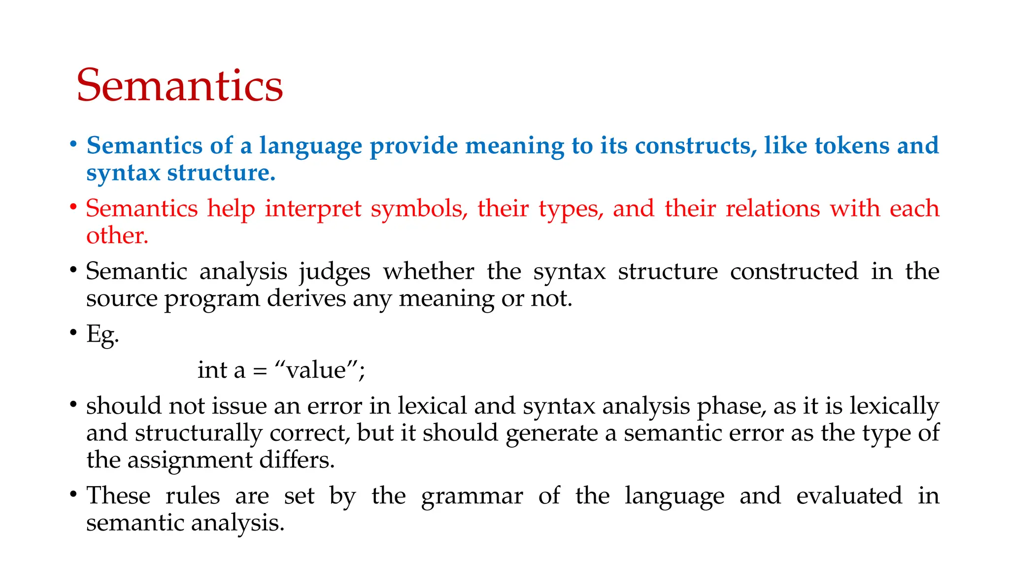 Semantics
• Semantics of a language provide meaning to its constructs, like tokens and
syntax structure.
• Semantics help interpret symbols, their types, and their relations with each
other.
• Semantic analysis judges whether the syntax structure constructed in the
source program derives any meaning or not.
• Eg.
int a = “value”;
• should not issue an error in lexical and syntax analysis phase, as it is lexically
and structurally correct, but it should generate a semantic error as the type of
the assignment differs.
• These rules are set by the grammar of the language and evaluated in
semantic analysis.
 