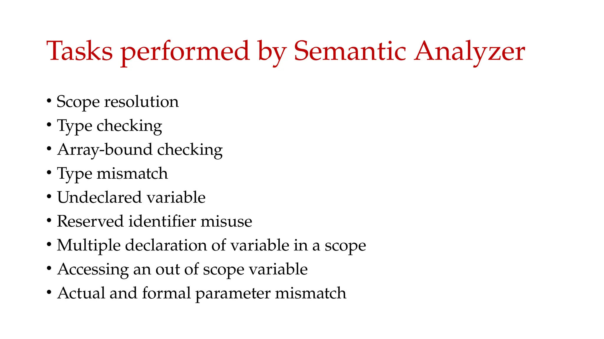 Tasks performed by Semantic Analyzer
• Scope resolution
• Type checking
• Array-bound checking
• Type mismatch
• Undeclared variable
• Reserved identifier misuse
• Multiple declaration of variable in a scope
• Accessing an out of scope variable
• Actual and formal parameter mismatch
 