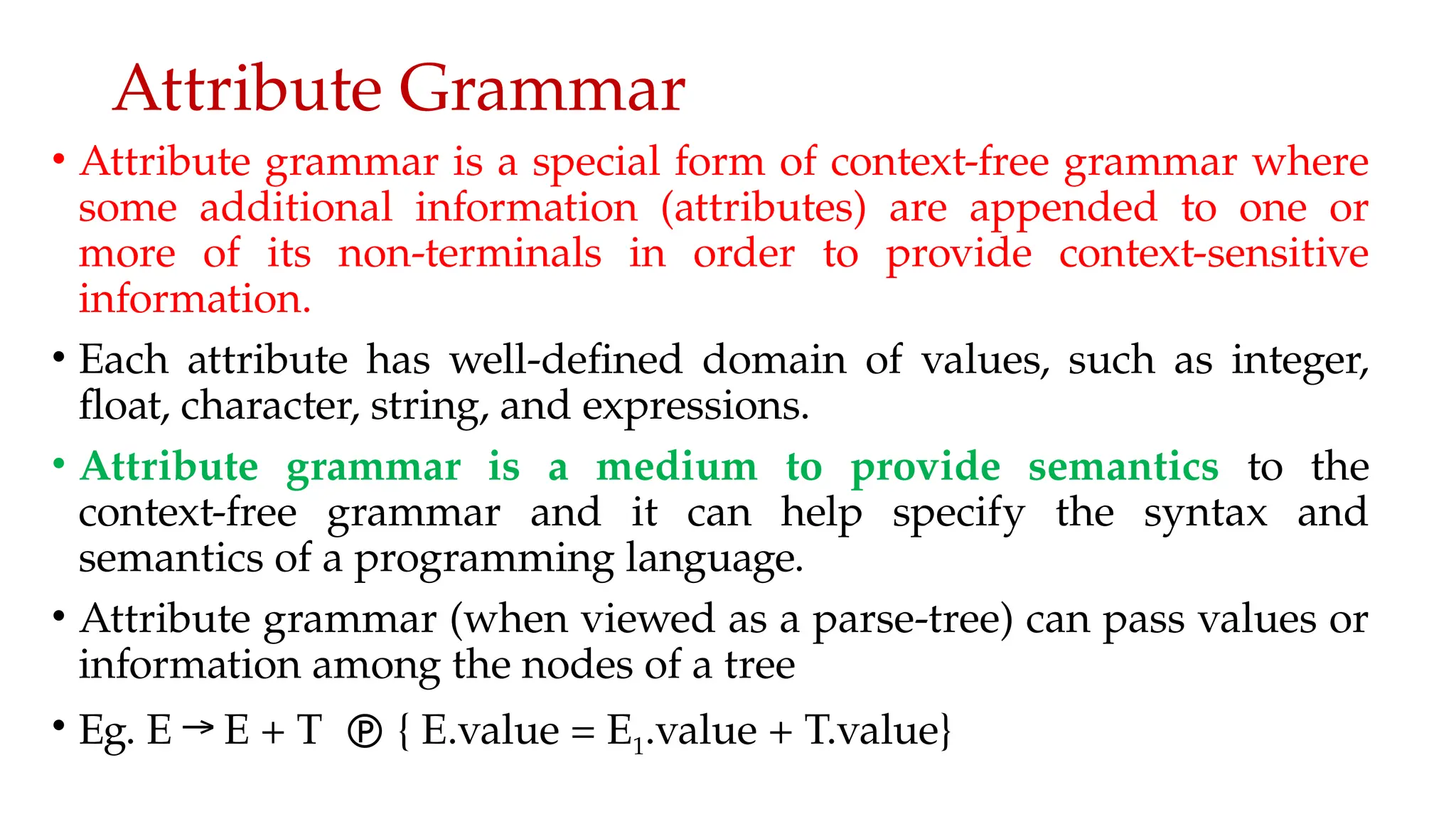 Attribute Grammar
• Attribute grammar is a special form of context-free grammar where
some additional information (attributes) are appended to one or
more of its non-terminals in order to provide context-sensitive
information.
• Each attribute has well-defined domain of values, such as integer,
float, character, string, and expressions.
• Attribute grammar is a medium to provide semantics to the
context-free grammar and it can help specify the syntax and
semantics of a programming language.
• Attribute grammar (when viewed as a parse-tree) can pass values or
information among the nodes of a tree
• Eg. E → E + T  { E.value = E1.value + T.value}
 