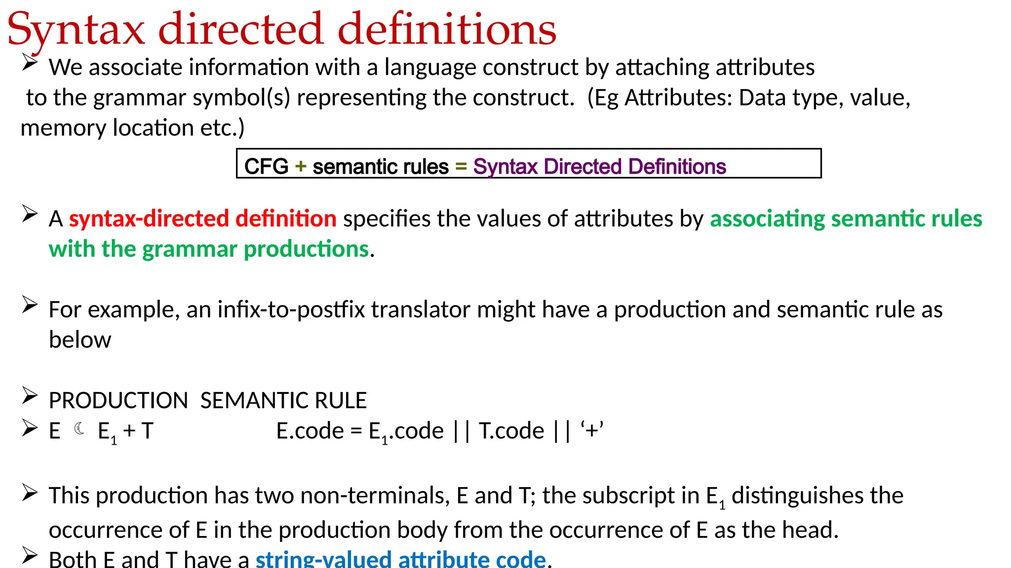  We associate information with a language construct by attaching attributes
to the grammar symbol(s) representing the construct. (Eg Attributes: Data type, value,
memory location etc.)
 A syntax-directed definition specifies the values of attributes by associating semantic rules
with the grammar productions.
 For example, an infix-to-postfix translator might have a production and semantic rule as
below
 PRODUCTION SEMANTIC RULE
 E  E1 + T E.code = E1.code || T.code || ‘+’
 This production has two non-terminals, E and T; the subscript in E1 distinguishes the
occurrence of E in the production body from the occurrence of E as the head.

Syntax directed definitions
CFG + semantic rules = Syntax Directed Definitions
 
