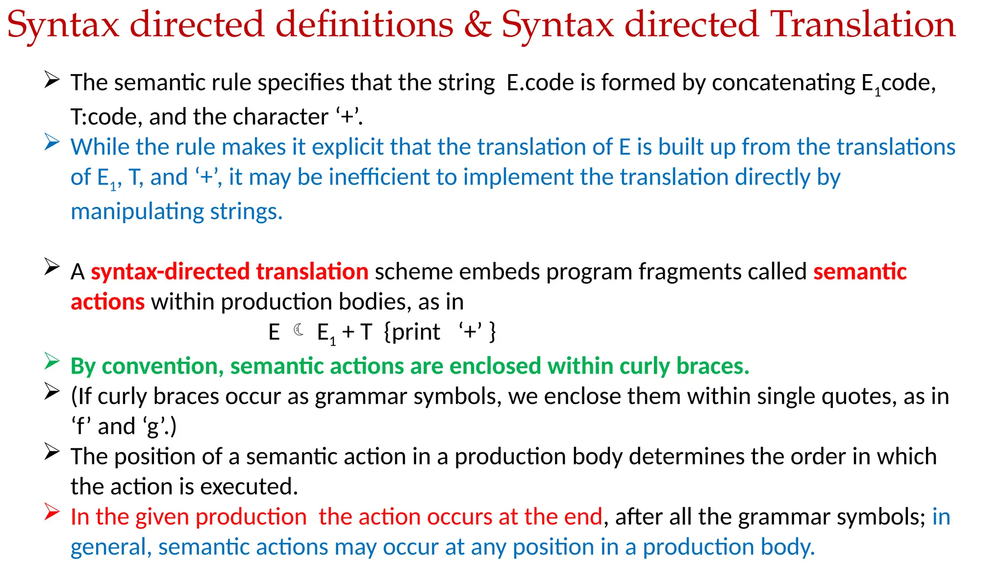  The semantic rule specifies that the string E.code is formed by concatenating E1code,
T:code, and the character ‘+’.
 While the rule makes it explicit that the translation of E is built up from the translations
of E1, T, and ‘+’, it may be inefficient to implement the translation directly by
manipulating strings.
 A syntax-directed translation scheme embeds program fragments called semantic
actions within production bodies, as in
E  E1 + T {print ‘+’ }
 By convention, semantic actions are enclosed within curly braces.
 (If curly braces occur as grammar symbols, we enclose them within single quotes, as in
‘f’ and ‘g’.)
 The position of a semantic action in a production body determines the order in which
the action is executed.
 In the given production the action occurs at the end, after all the grammar symbols; in
general, semantic actions may occur at any position in a production body.
Syntax directed definitions & Syntax directed Translation
 