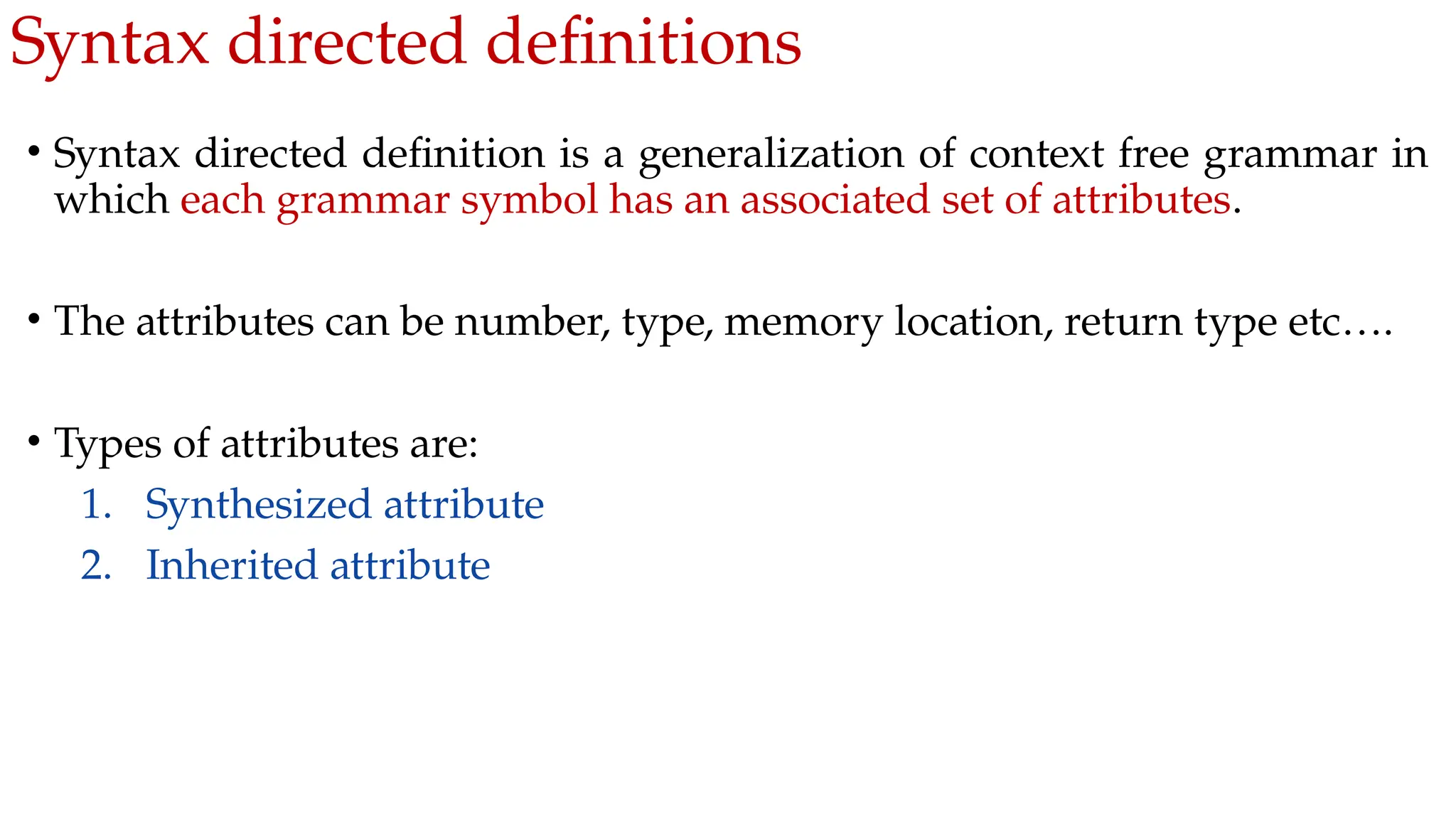 Syntax directed definitions
• Syntax directed definition is a generalization of context free grammar in
which each grammar symbol has an associated set of attributes.
• The attributes can be number, type, memory location, return type etc….
• Types of attributes are:
1. Synthesized attribute
2. Inherited attribute
 