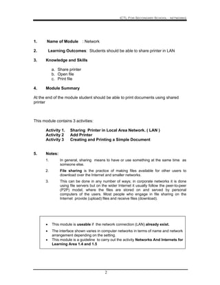 ICTL For Secondary School - networks
2
1. Name of Module : Network
2. Learning Outcomes: Students should be able to share printer in LAN
3. Knowledge and Skills
a. Share printer
b. Open file
c. Print file
4. Module Summary
At the end of the module student should be able to print documents using shared
printer
This module contains 3 activities:
Activity 1. Sharing Printer in Local Area Network. ( LAN )
Activity 2 Add Printer
Activity 3 Creating and Printing a Simple Document
5. Notes:
1. In general, sharing means to have or use something at the same time as
someone else.
2. File sharing is the practice of making files available for other users to
download over the Internet and smaller networks.
3. This can be done in any number of ways; in corporate networks it is done
using file servers but on the wider Internet it usually follow the peer-to-peer
(P2P) model, where the files are stored on and served by personal
computers of the users. Most people who engage in file sharing on the
Internet provide (upload) files and receive files (download).
• This module is useable if the network connection (LAN) already exist.
• The interface shown varies in computer networks in terms of name and network
arrangement depending on the setting.
• This module is a guideline to carry out the activity Networks And Internets for
Learning Area 1.4 and 1.5
 