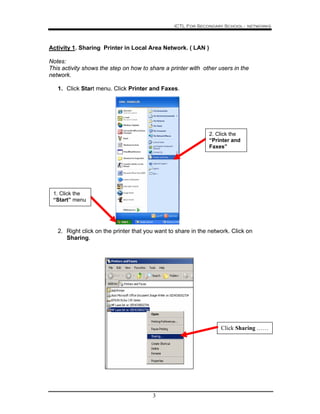 ICTL For Secondary School - networks
3
Activity 1. Sharing Printer in Local Area Network. ( LAN )
Notes:
This activity shows the step on how to share a printer with other users in the
network.
1. Click Start menu. Click Printer and Faxes.
2. Right click on the printer that you want to share in the network. Click on
Sharing.
Click Sharing ……
2. Click the
“Printer and
Faxes”
1. Click the
“Start” menu
 