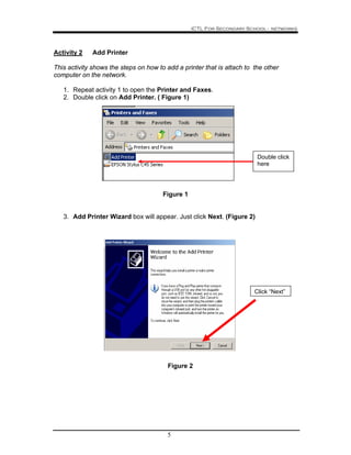 ICTL For Secondary School - networks
5
Activity 2 Add Printer
This activity shows the steps on how to add a printer that is attach to the other
computer on the network.
1. Repeat activity 1 to open the Printer and Faxes.
2. Double click on Add Printer. ( Figure 1)
Figure 1
3. Add Printer Wizard box will appear. Just click Next. (Figure 2)
Figure 2
Click “Next”
Double click
here
 