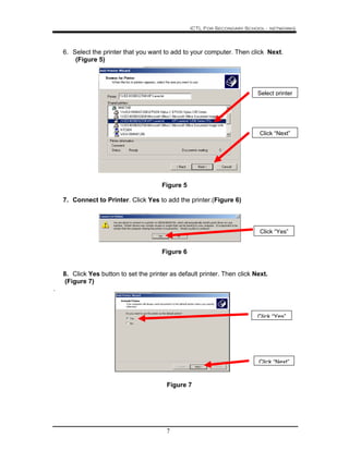 ICTL For Secondary School - networks
7
6. Select the printer that you want to add to your computer. Then click Next.
(Figure 5)
Figure 5
7. Connect to Printer. Click Yes to add the printer.(Figure 6)
Figure 6
8. Click Yes button to set the printer as default printer. Then click Next.
(Figure 7)
.
Figure 7
Select printer
Click “Next”
Click “Yes”
Click “Next”
Click “Yes”
 