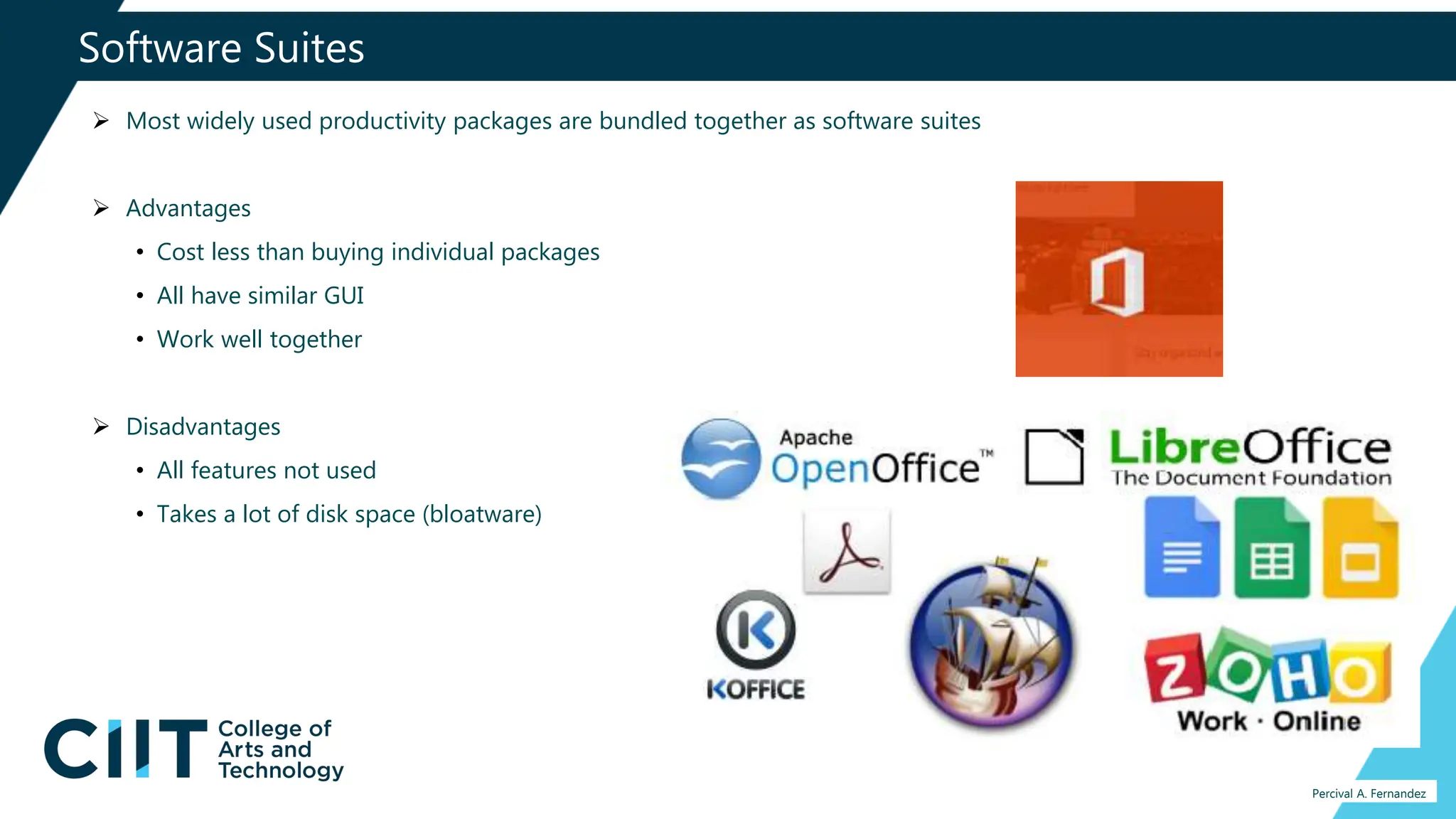 Software Suites
Percival A. Fernandez
 Most widely used productivity packages are bundled together as software suites
 Advantages
• Cost less than buying individual packages
• All have similar GUI
• Work well together
 Disadvantages
• All features not used
• Takes a lot of disk space (bloatware)
 