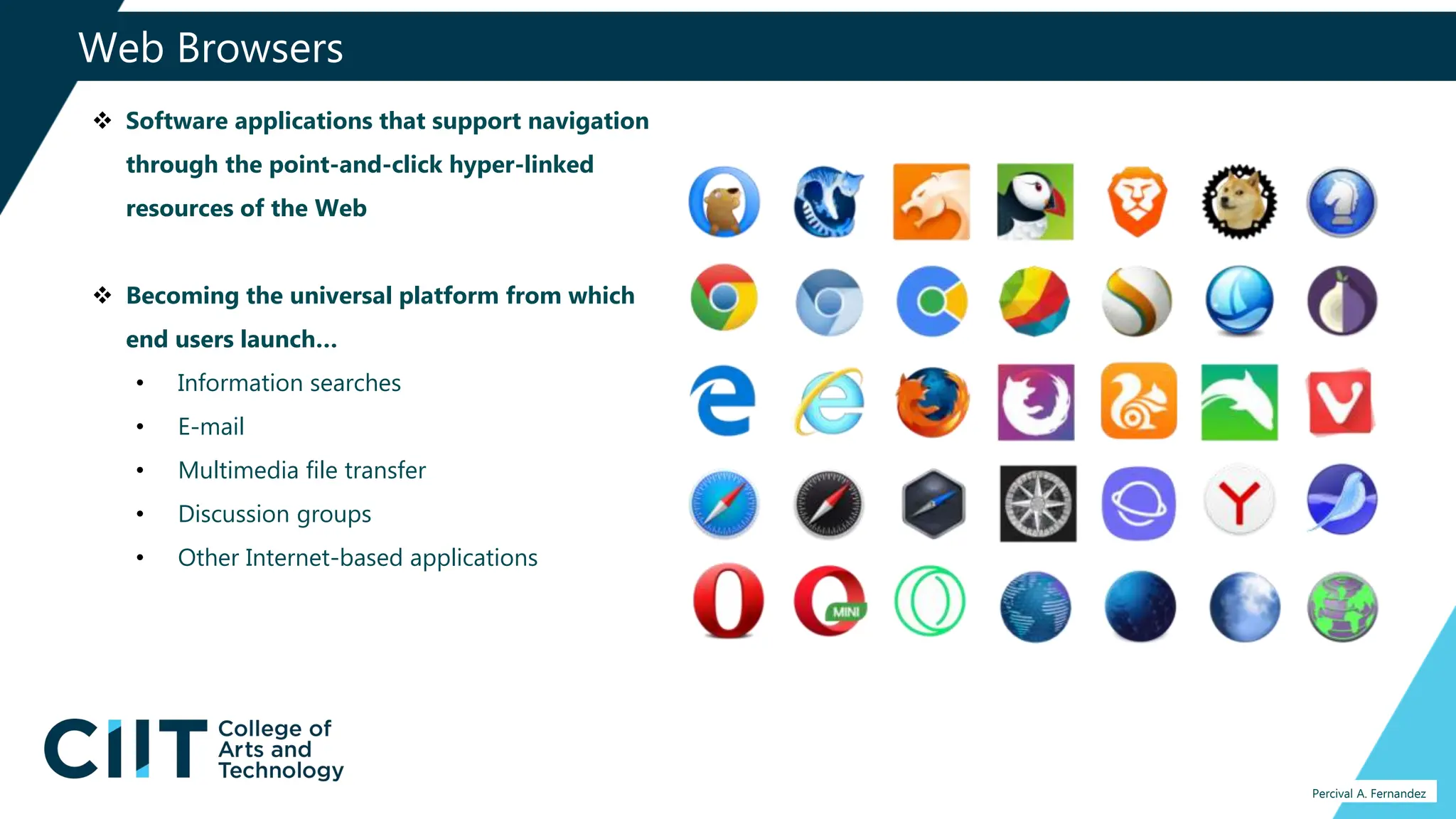 Web Browsers
Percival A. Fernandez
 Software applications that support navigation
through the point-and-click hyper-linked
resources of the Web
 Becoming the universal platform from which
end users launch…
• Information searches
• E-mail
• Multimedia file transfer
• Discussion groups
• Other Internet-based applications
 