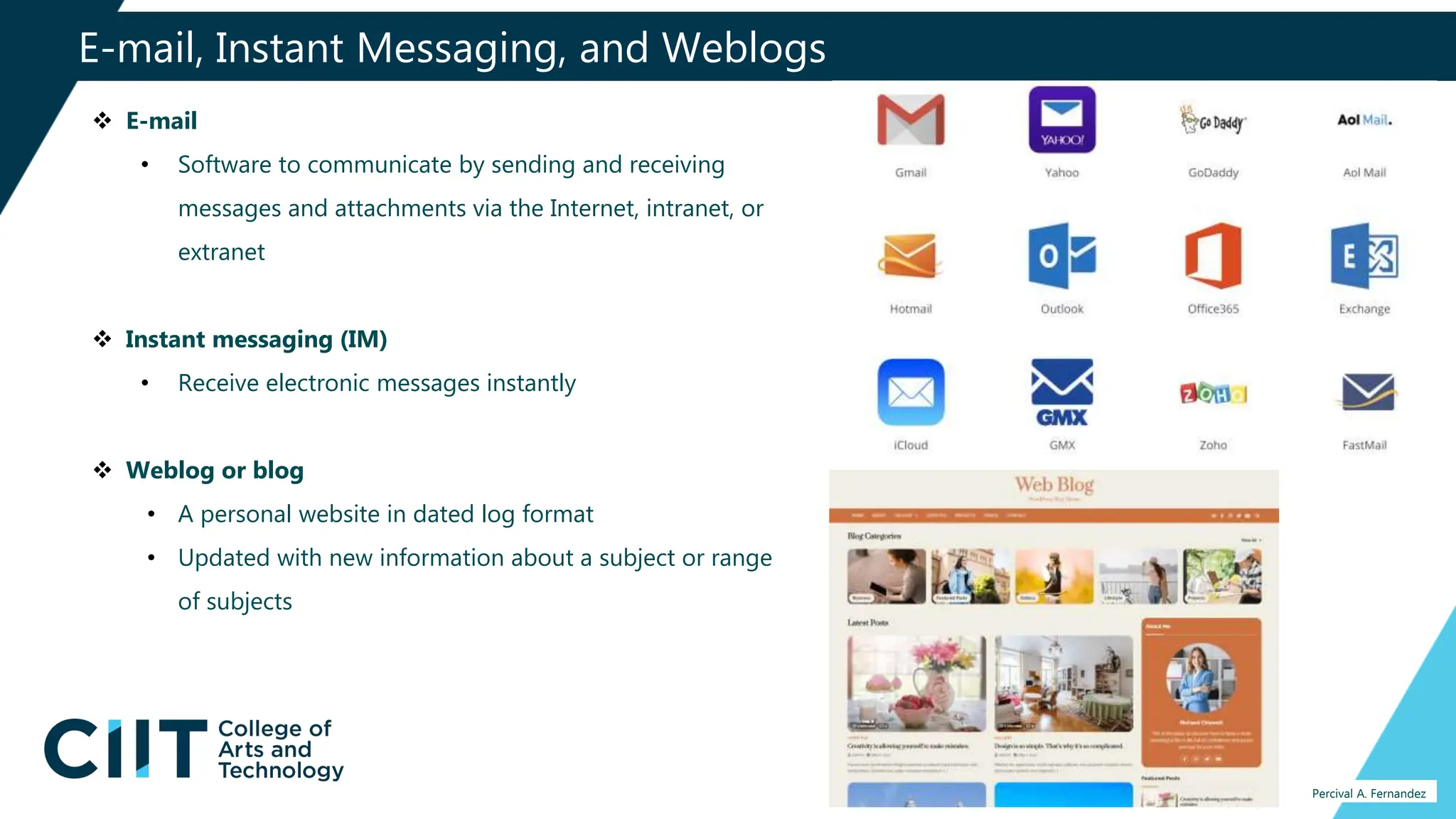E-mail, Instant Messaging, and Weblogs
Percival A. Fernandez
 E-mail
• Software to communicate by sending and receiving
messages and attachments via the Internet, intranet, or
extranet
 Instant messaging (IM)
• Receive electronic messages instantly
 Weblog or blog
• A personal website in dated log format
• Updated with new information about a subject or range
of subjects
 