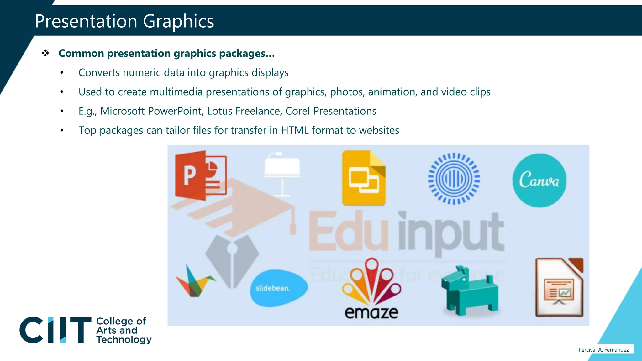 Presentation Graphics
Percival A. Fernandez
 Common presentation graphics packages…
• Converts numeric data into graphics displays
• Used to create multimedia presentations of graphics, photos, animation, and video clips
• E.g., Microsoft PowerPoint, Lotus Freelance, Corel Presentations
• Top packages can tailor files for transfer in HTML format to websites
 