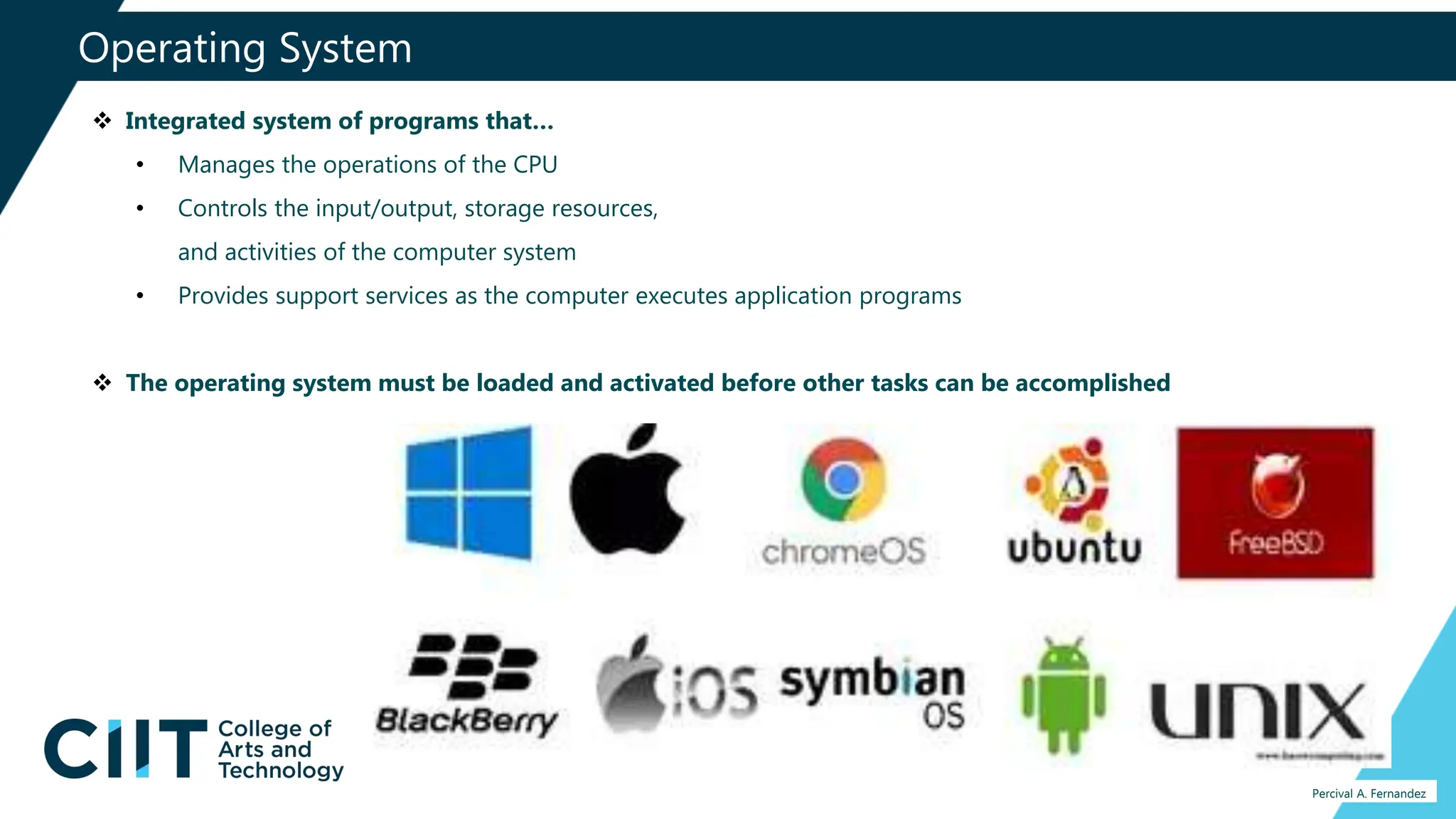 Operating System
Percival A. Fernandez
 Integrated system of programs that…
• Manages the operations of the CPU
• Controls the input/output, storage resources,
and activities of the computer system
• Provides support services as the computer executes application programs
 The operating system must be loaded and activated before other tasks can be accomplished
 