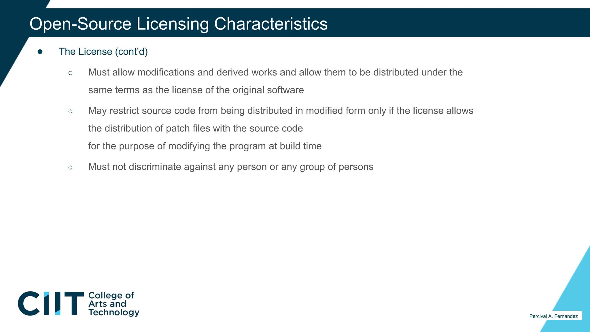 ● The License (cont’d)
○ Must allow modifications and derived works and allow them to be distributed under the
same terms as the license of the original software
○ May restrict source code from being distributed in modified form only if the license allows
the distribution of patch files with the source code
for the purpose of modifying the program at build time
○ Must not discriminate against any person or any group of persons
33
Percival A. Fernandez
Open-Source Licensing Characteristics
 